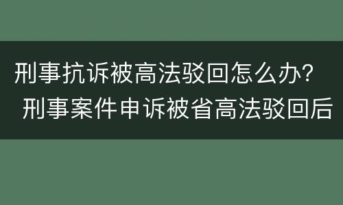 刑事抗诉被高法驳回怎么办？ 刑事案件申诉被省高法驳回后怎么办