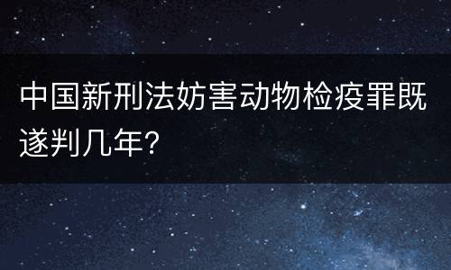 中国新刑法妨害动物检疫罪既遂判几年？