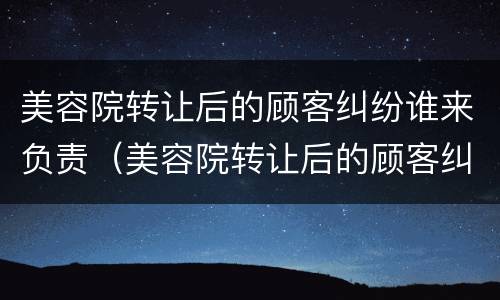 美容院转让后的顾客纠纷谁来负责（美容院转让后的顾客纠纷谁来负责管理）