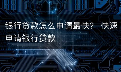 银行贷款怎么申请最快？ 快速申请银行贷款