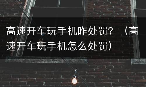高速开车玩手机咋处罚？（高速开车玩手机怎么处罚）