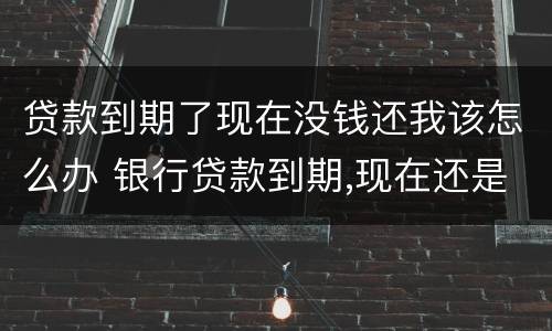 贷款到期了现在没钱还我该怎么办 银行贷款到期,现在还是没有钱还怎么办