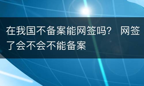 在我国不备案能网签吗？ 网签了会不会不能备案