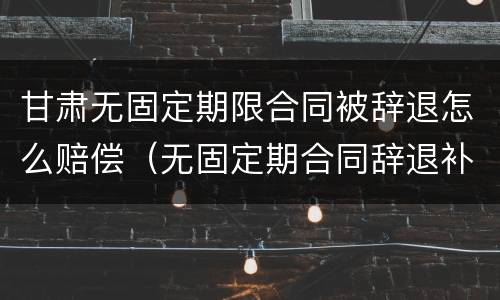 甘肃无固定期限合同被辞退怎么赔偿（无固定期合同辞退补偿）