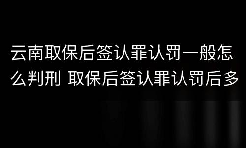 云南取保后签认罪认罚一般怎么判刑 取保后签认罪认罚后多久开庭