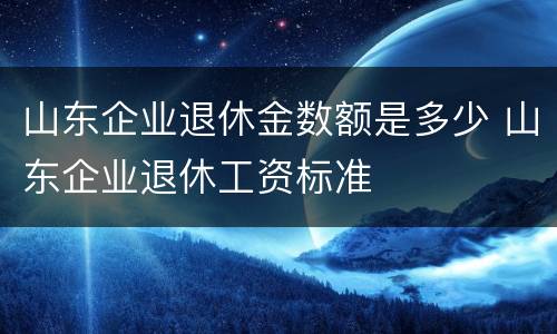 山东企业退休金数额是多少 山东企业退休工资标准