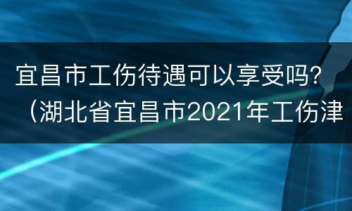 宜昌市工伤待遇可以享受吗？（湖北省宜昌市2021年工伤津贴）