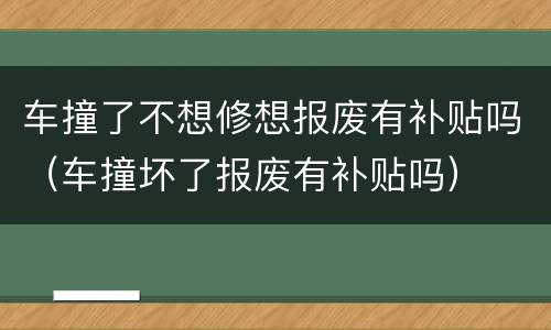 车撞了不想修想报废有补贴吗（车撞坏了报废有补贴吗）