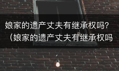 娘家的遗产丈夫有继承权吗？（娘家的遗产丈夫有继承权吗知乎）