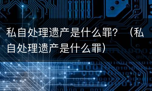 私自处理遗产是什么罪？（私自处理遗产是什么罪）