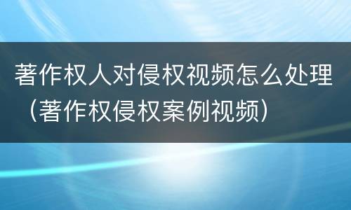 著作权人对侵权视频怎么处理（著作权侵权案例视频）