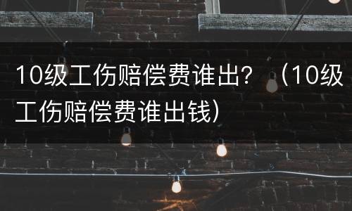 10级工伤赔偿费谁出？（10级工伤赔偿费谁出钱）