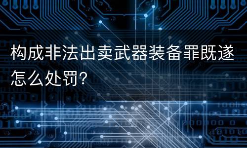 构成非法出卖武器装备罪既遂怎么处罚？