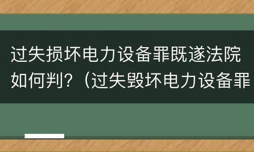 过失损坏电力设备罪既遂法院如何判?（过失毁坏电力设备罪）