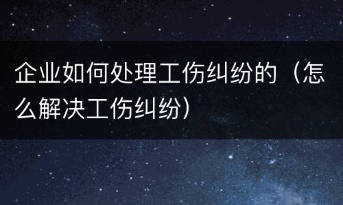 企业如何处理工伤纠纷的（怎么解决工伤纠纷）