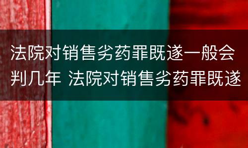 法院对销售劣药罪既遂一般会判几年 法院对销售劣药罪既遂一般会判几年呢