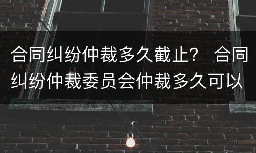 合同纠纷仲裁多久截止？ 合同纠纷仲裁委员会仲裁多久可以立案?