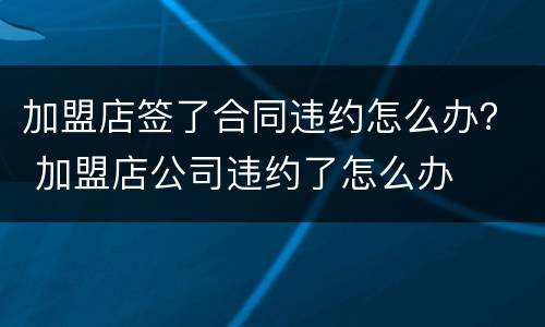 加盟店签了合同违约怎么办？ 加盟店公司违约了怎么办