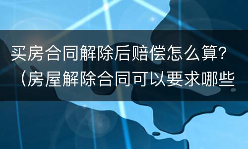 买房合同解除后赔偿怎么算？（房屋解除合同可以要求哪些赔偿）
