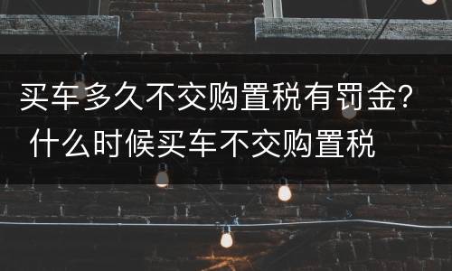 买车多久不交购置税有罚金？ 什么时候买车不交购置税