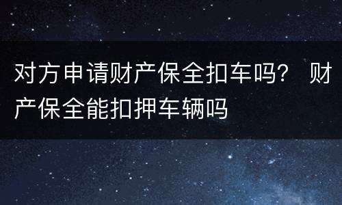 对方申请财产保全扣车吗？ 财产保全能扣押车辆吗