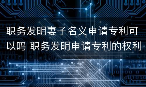 职务发明妻子名义申请专利可以吗 职务发明申请专利的权利属于谁