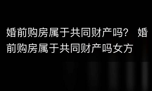婚前购房属于共同财产吗？ 婚前购房属于共同财产吗女方