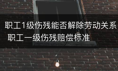 职工1级伤残能否解除劳动关系 职工一级伤残赔偿标准