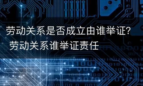 劳动关系是否成立由谁举证？ 劳动关系谁举证责任