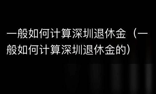 一般如何计算深圳退休金（一般如何计算深圳退休金的）