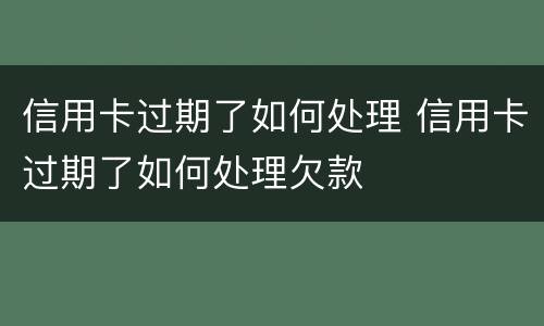 信用卡过期了如何处理 信用卡过期了如何处理欠款