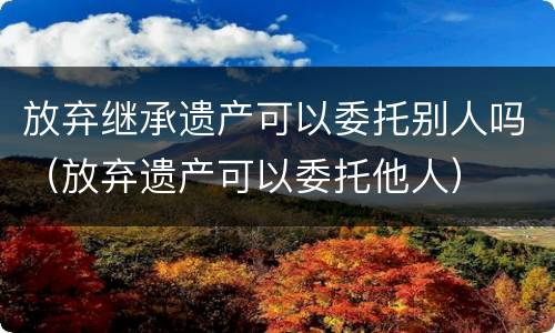 放弃继承遗产可以委托别人吗（放弃遗产可以委托他人）