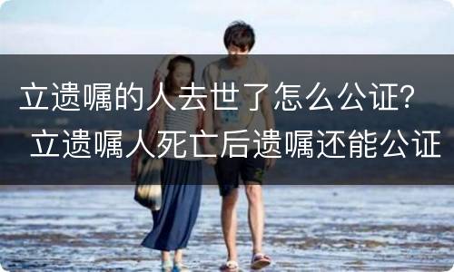 立遗嘱的人去世了怎么公证？ 立遗嘱人死亡后遗嘱还能公证吗