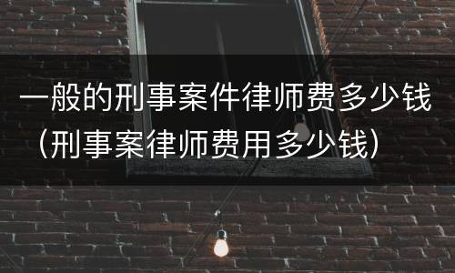 一般的刑事案件律师费多少钱（刑事案律师费用多少钱）