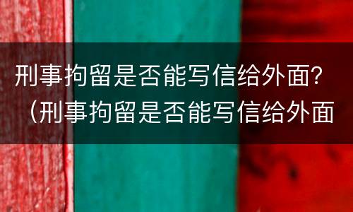 刑事拘留是否能写信给外面？（刑事拘留是否能写信给外面人）
