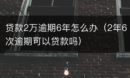 贷款2万逾期6年怎么办（2年6次逾期可以贷款吗）