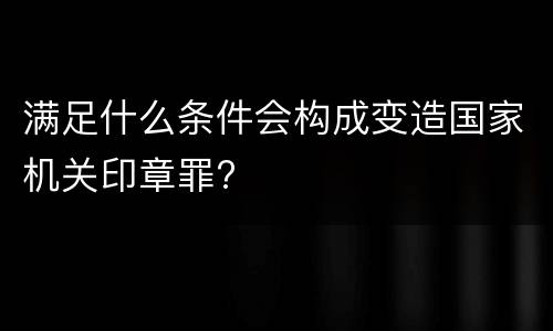 满足什么条件会构成变造国家机关印章罪?