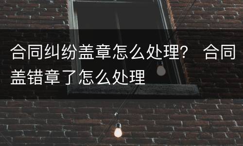 合同纠纷盖章怎么处理？ 合同盖错章了怎么处理