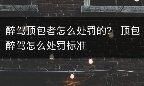 醉驾顶包者怎么处罚的？ 顶包醉驾怎么处罚标准