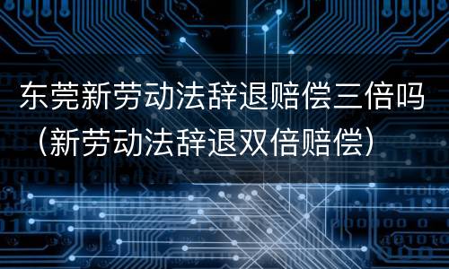 东莞新劳动法辞退赔偿三倍吗（新劳动法辞退双倍赔偿）