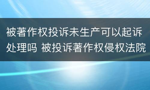 被著作权投诉未生产可以起诉处理吗 被投诉著作权侵权法院起诉