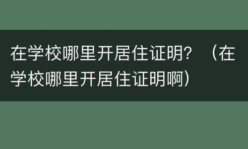 在学校哪里开居住证明？（在学校哪里开居住证明啊）