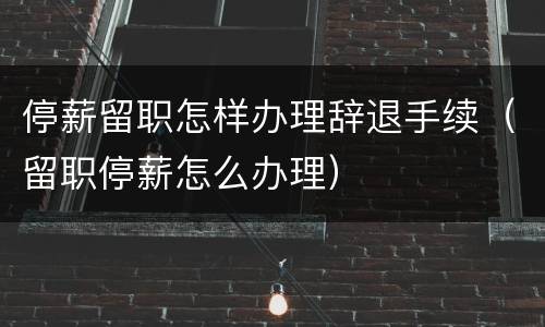 停薪留职怎样办理辞退手续（留职停薪怎么办理）