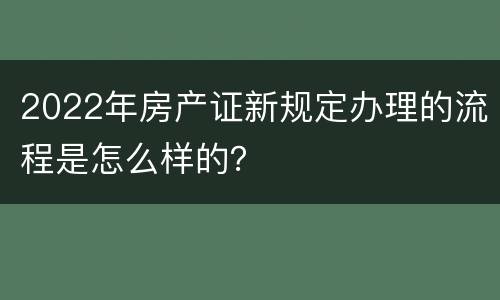 2022年房产证新规定办理的流程是怎么样的？