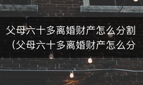 父母六十多离婚财产怎么分割（父母六十多离婚财产怎么分割的）