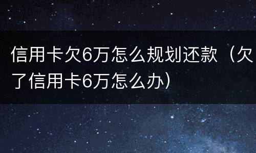 信用卡欠6万怎么规划还款（欠了信用卡6万怎么办）