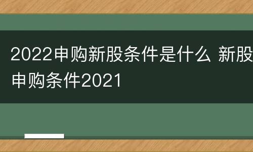 2022申购新股条件是什么 新股申购条件2021