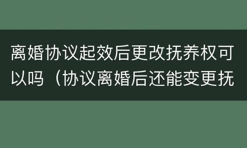 离婚协议起效后更改抚养权可以吗（协议离婚后还能变更抚养权吗）