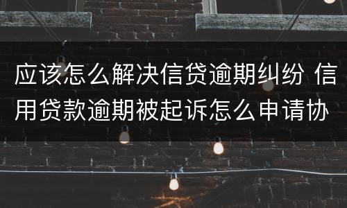 应该怎么解决信贷逾期纠纷 信用贷款逾期被起诉怎么申请协商