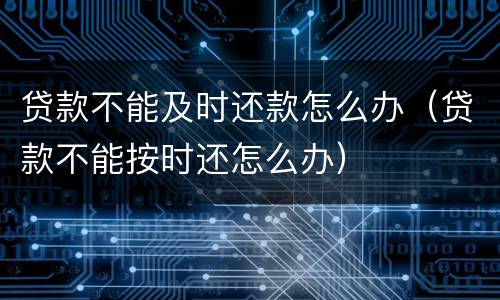 贷款不能及时还款怎么办（贷款不能按时还怎么办）